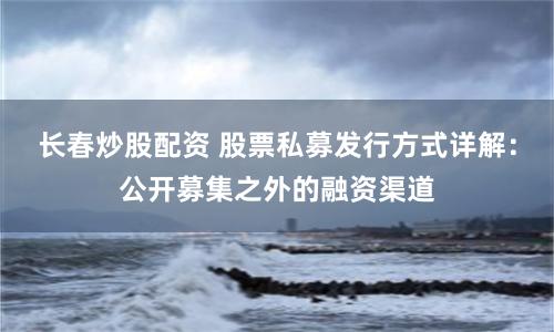长春炒股配资 股票私募发行方式详解：公开募集之外的融资渠道