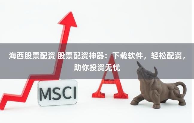 海西股票配资 股票配资神器：下载软件，轻松配资，助你投资无忧
