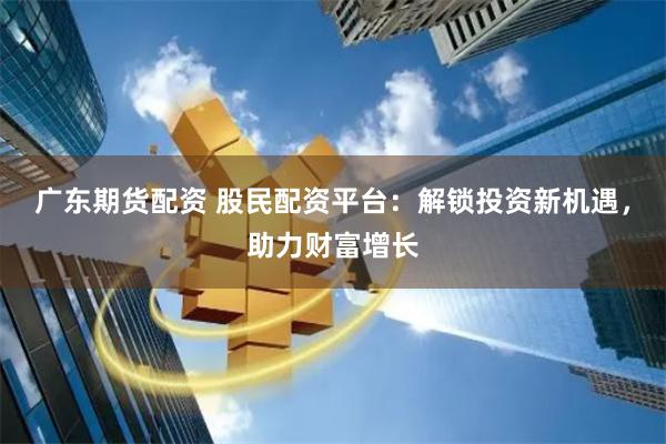 广东期货配资 股民配资平台：解锁投资新机遇，助力财富增长