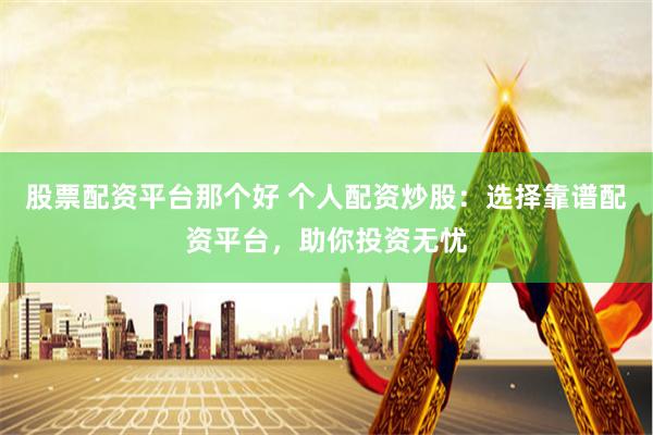 股票配资平台那个好 个人配资炒股：选择靠谱配资平台，助你投资无忧
