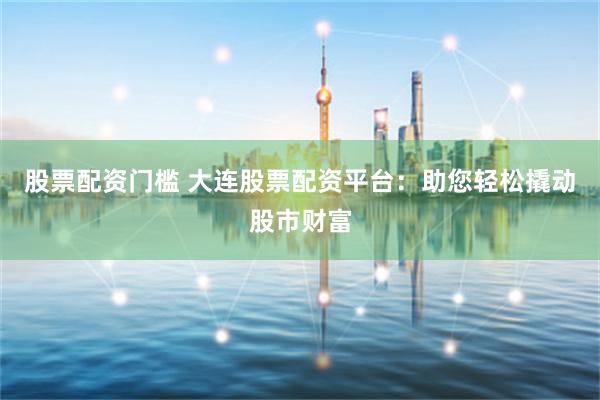 股票配资门槛 大连股票配资平台：助您轻松撬动股市财富