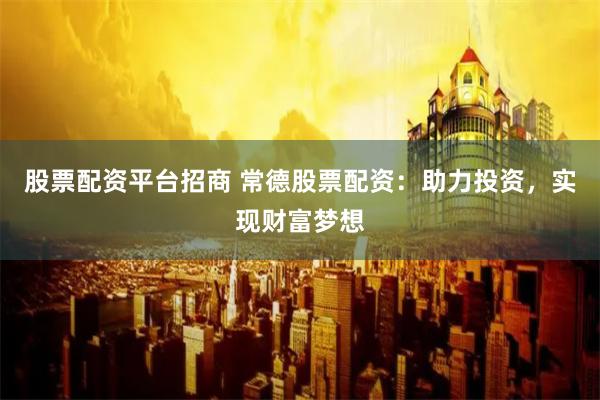 股票配资平台招商 常德股票配资：助力投资，实现财富梦想