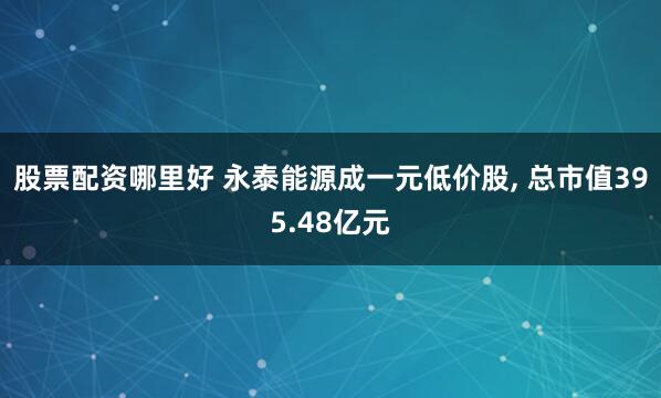 股票配资哪里好 永泰能源成一元低价股, 总市值395.48亿元
