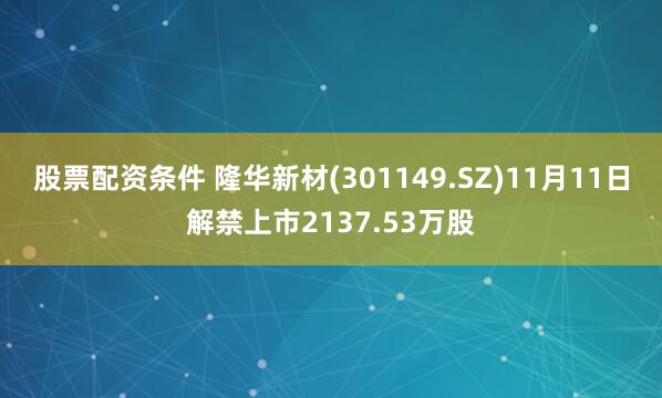 股票配资条件 隆华新材(301149.SZ)11月11日解禁上市2137.53万股
