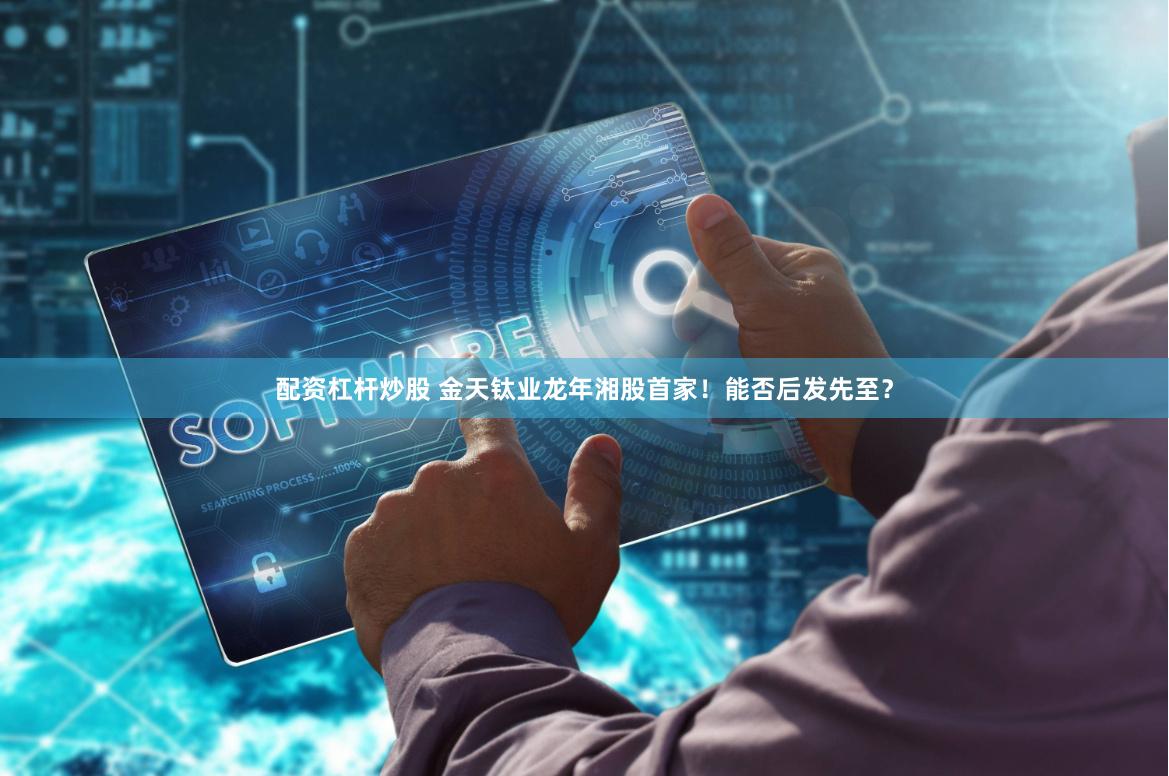 配资杠杆炒股 金天钛业龙年湘股首家！能否后发先至？