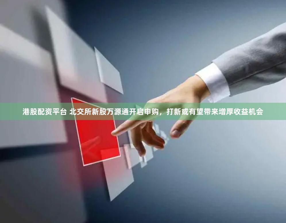 港股配资平台 北交所新股万源通开启申购，打新或有望带来增厚收益机会