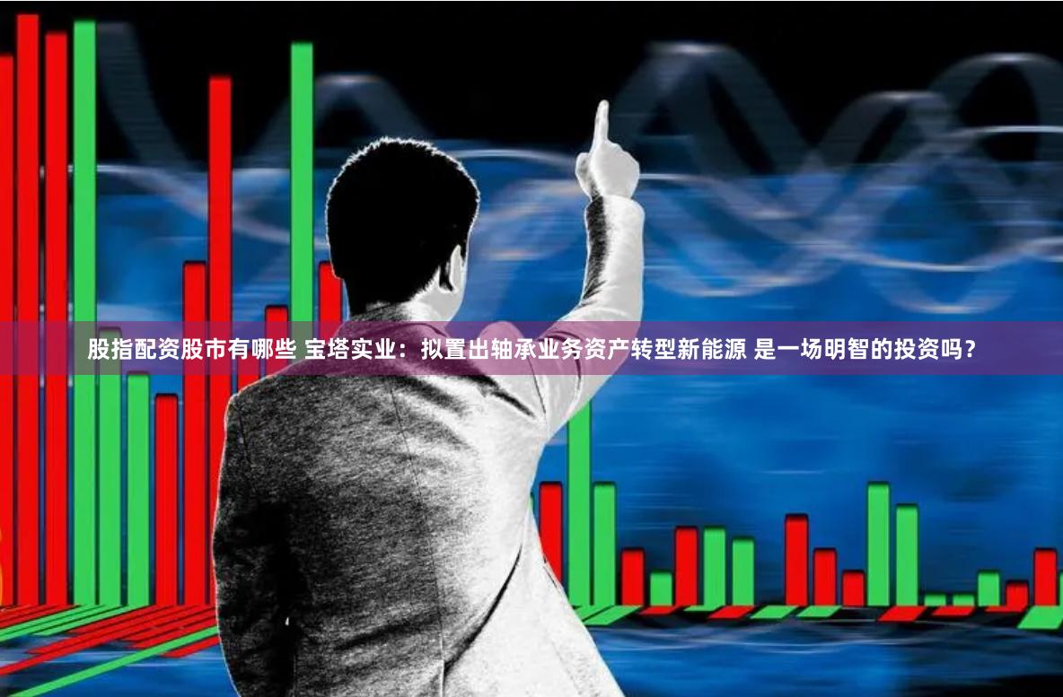 股指配资股市有哪些 宝塔实业：拟置出轴承业务资产转型新能源 是一场明智的投资吗？