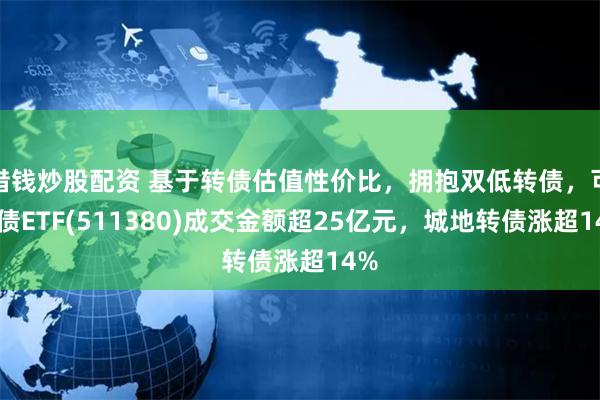 借钱炒股配资 基于转债估值性价比，拥抱双低转债，可转债ETF(511380)成交金额超25亿元，城地转债涨超14%