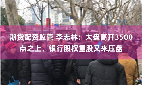 期货配资监管 李志林：大盘高开3500点之上，银行股权重股又来压盘