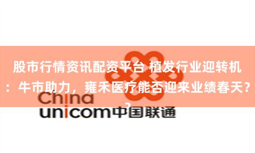 股市行情资讯配资平台 植发行业迎转机：牛市助力，雍禾医疗能否迎来业绩春天？