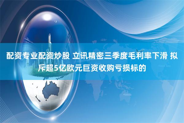 配资专业配资炒股 立讯精密三季度毛利率下滑 拟斥超5亿欧元巨资收购亏损标的