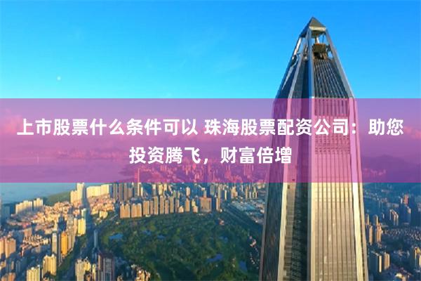 上市股票什么条件可以 珠海股票配资公司:助您投资腾飞,财富倍增