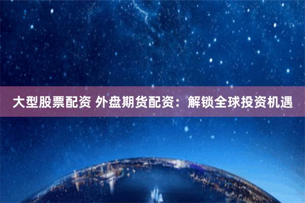 大型股票配资 外盘期货配资：解锁全球投资机遇