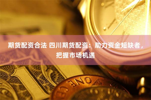 期货配资合法 四川期货配资：助力资金短缺者，把握市场机遇