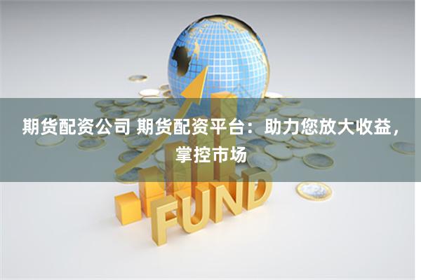 期货配资公司 期货配资平台：助力您放大收益，掌控市场
