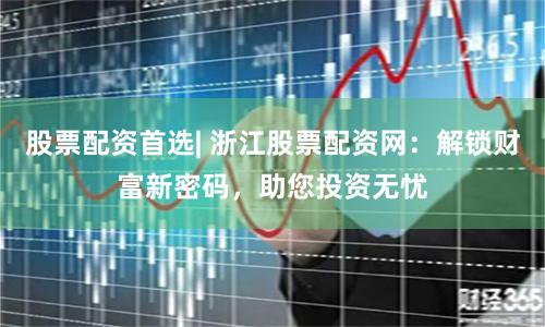 股票配资首选| 浙江股票配资网：解锁财富新密码，助您投资无忧