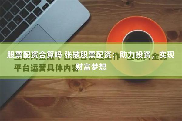 股票配资合算吗 张掖股票配资：助力投资，实现财富梦想