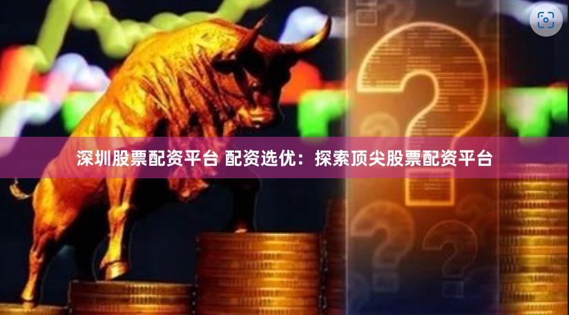 深圳股票配资平台 配资选优：探索顶尖股票配资平台