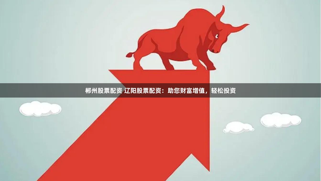 郴州股票配资 辽阳股票配资：助您财富增值，轻松投资