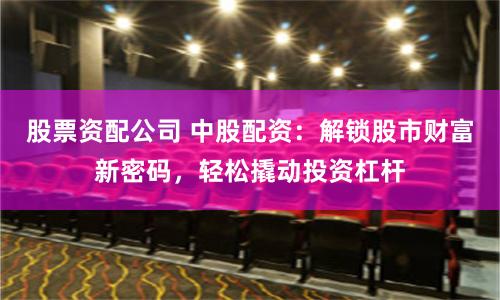 股票资配公司 中股配资：解锁股市财富新密码，轻松撬动投资杠杆
