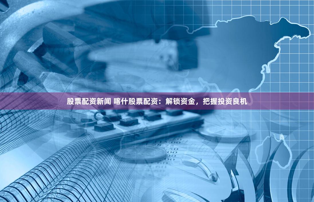 股票配资新闻 喀什股票配资：解锁资金，把握投资良机