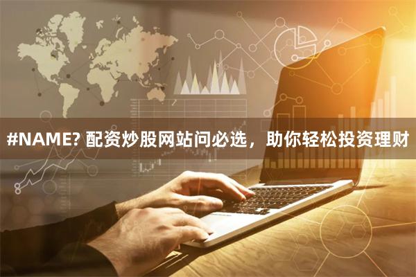#NAME? 配资炒股网站问必选，助你轻松投资理财