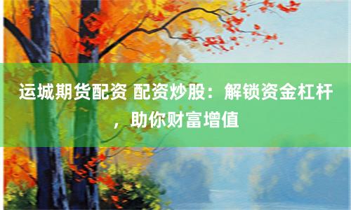 运城期货配资 配资炒股：解锁资金杠杆，助你财富增值
