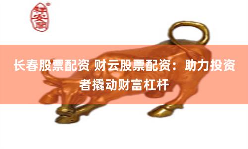 长春股票配资 财云股票配资：助力投资者撬动财富杠杆