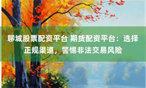 聊城股票配资平台 期货配资平台：选择正规渠道，警惕非法交易风险