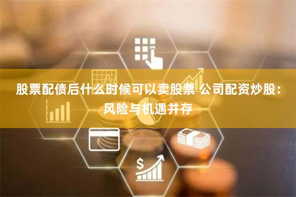 股票配债后什么时候可以卖股票 公司配资炒股:风险与机遇并存