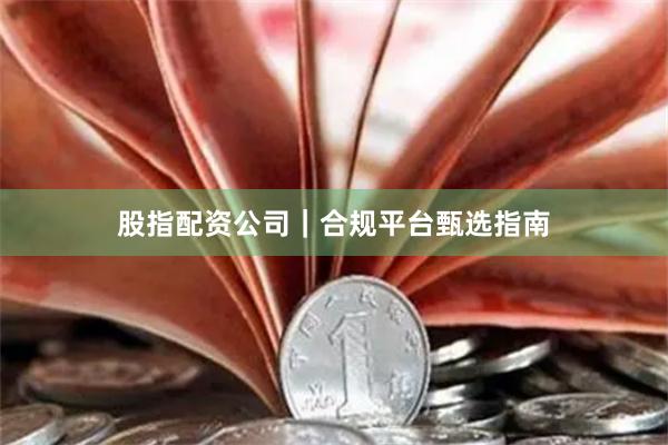 股指配资公司｜合规平台甄选指南